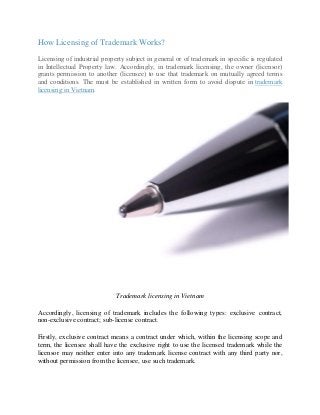 How Licensing of Trademark Works?
Licensing of industrial property subject in general or of trademark in specific is regulated
in Intellectual Property law. Accordingly, in trademark licensing, the owner (licensor)
grants permission to another (licensee) to use that trademark on mutually agreed terms
and conditions. The must be established in written form to avoid dispute in trademark
licensing in Vietnam.
Trademark licensing in Vietnam
Accordingly, licensing of trademark includes the following types: exclusive contract,
non-exclusive contract; sub-license contract.
Firstly, exclusive contract means a contract under which, within the licensing scope and
term, the licensee shall have the exclusive right to use the licensed trademark while the
licensor may neither enter into any trademark license contract with any third party nor,
without permission from the licensee, use such trademark.
 