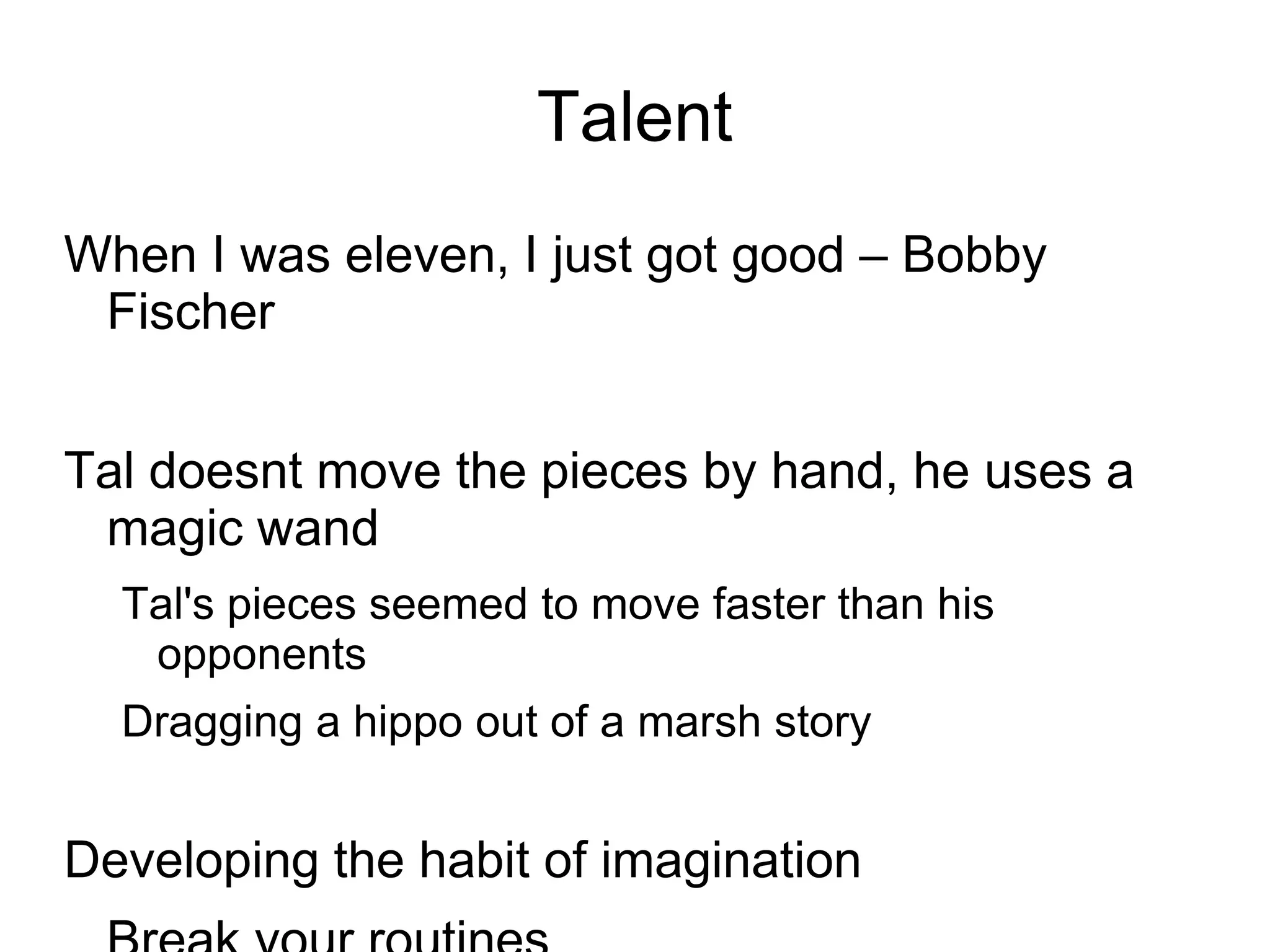 Talent
When I was eleven, I just got good – Bobby
 Fischer


Tal doesnt move the pieces by hand, he uses a
 magic wand
  Tal's pieces seemed to move faster than his
   opponents
  Dragging a hippo out of a marsh story


Developing the habit of imagination
 
