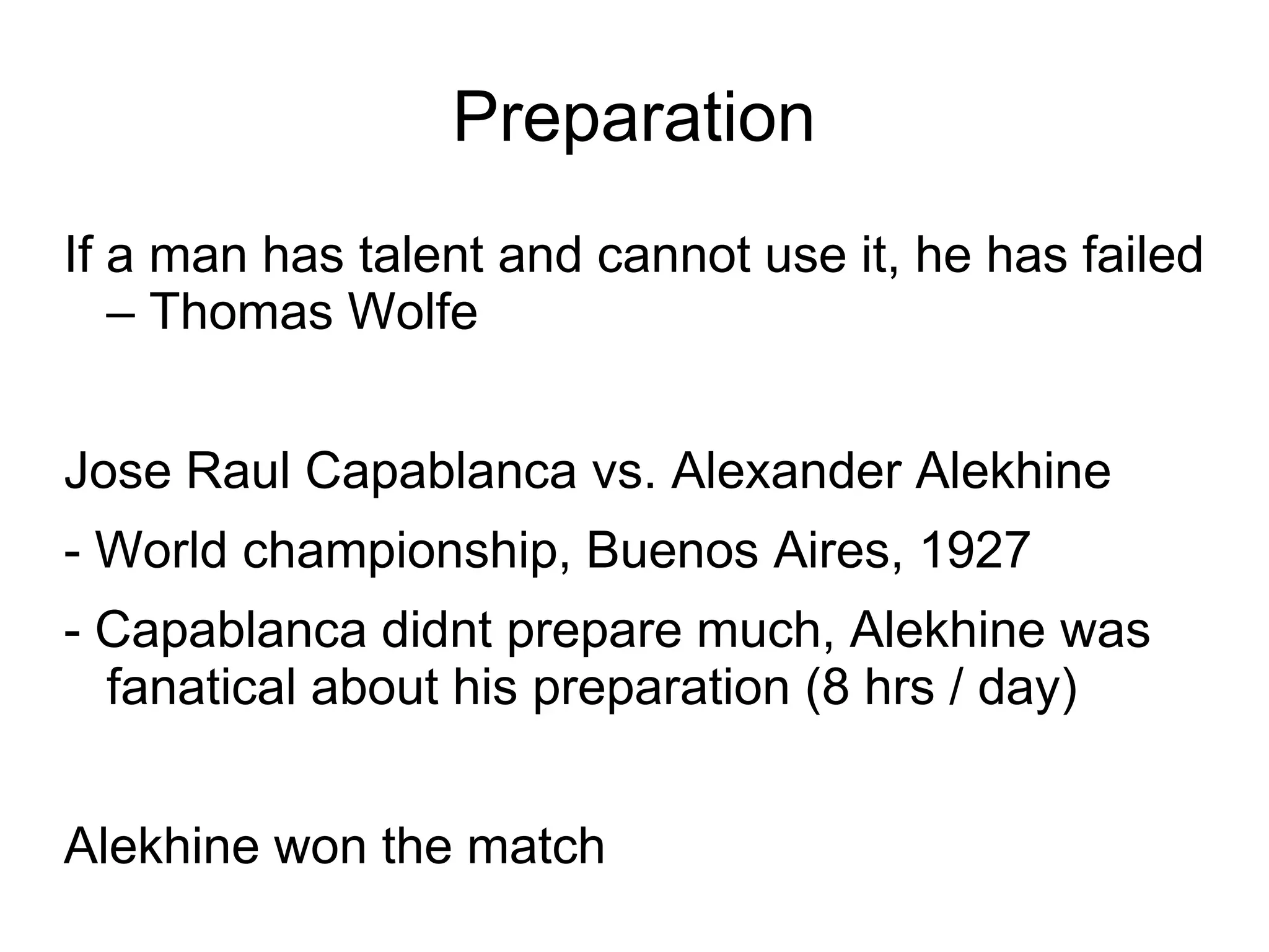 Preparation
If a man has talent and cannot use it, he has failed
   – Thomas Wolfe


Jose Raul Capablanca vs. Alexander Alekhine
- World championship, Buenos Aires, 1927
- Capablanca didnt prepare much, Alekhine was
  fanatical about his preparation (8 hrs / day)


Alekhine won the match
 