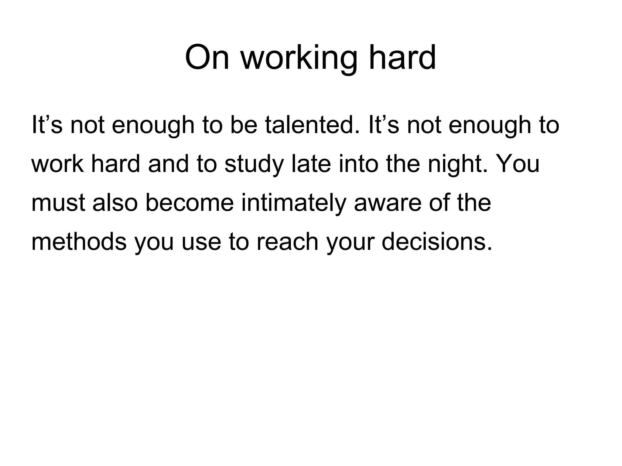 On working hard
It’s not enough to be talented. It’s not enough to
work hard and to study late into the night. You
must also become intimately aware of the
methods you use to reach your decisions.
 