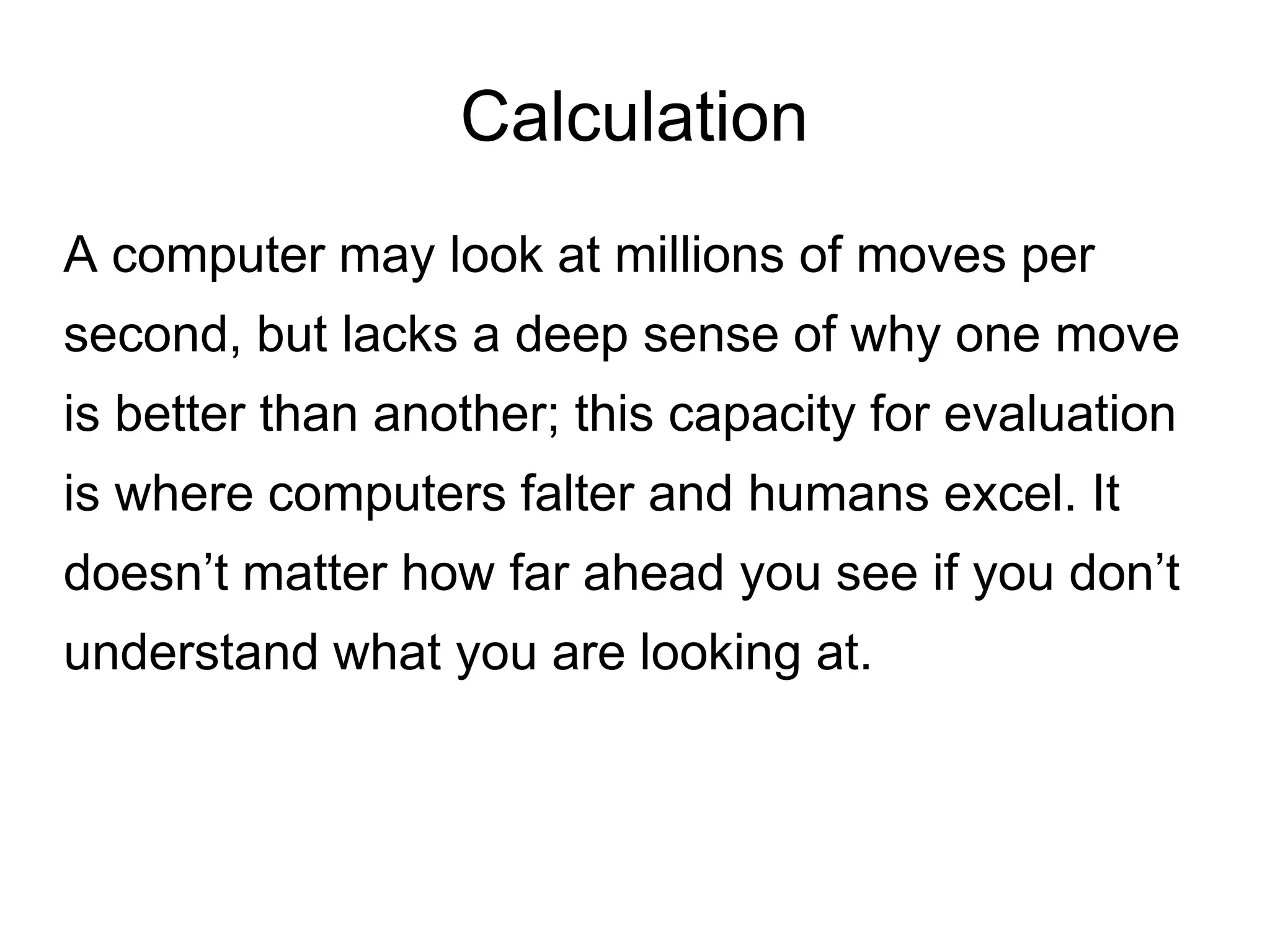 Calculation
A computer may look at millions of moves per
second, but lacks a deep sense of why one move
is better than another; this capacity for evaluation
is where computers falter and humans excel. It
doesn’t matter how far ahead you see if you don’t
understand what you are looking at.
 