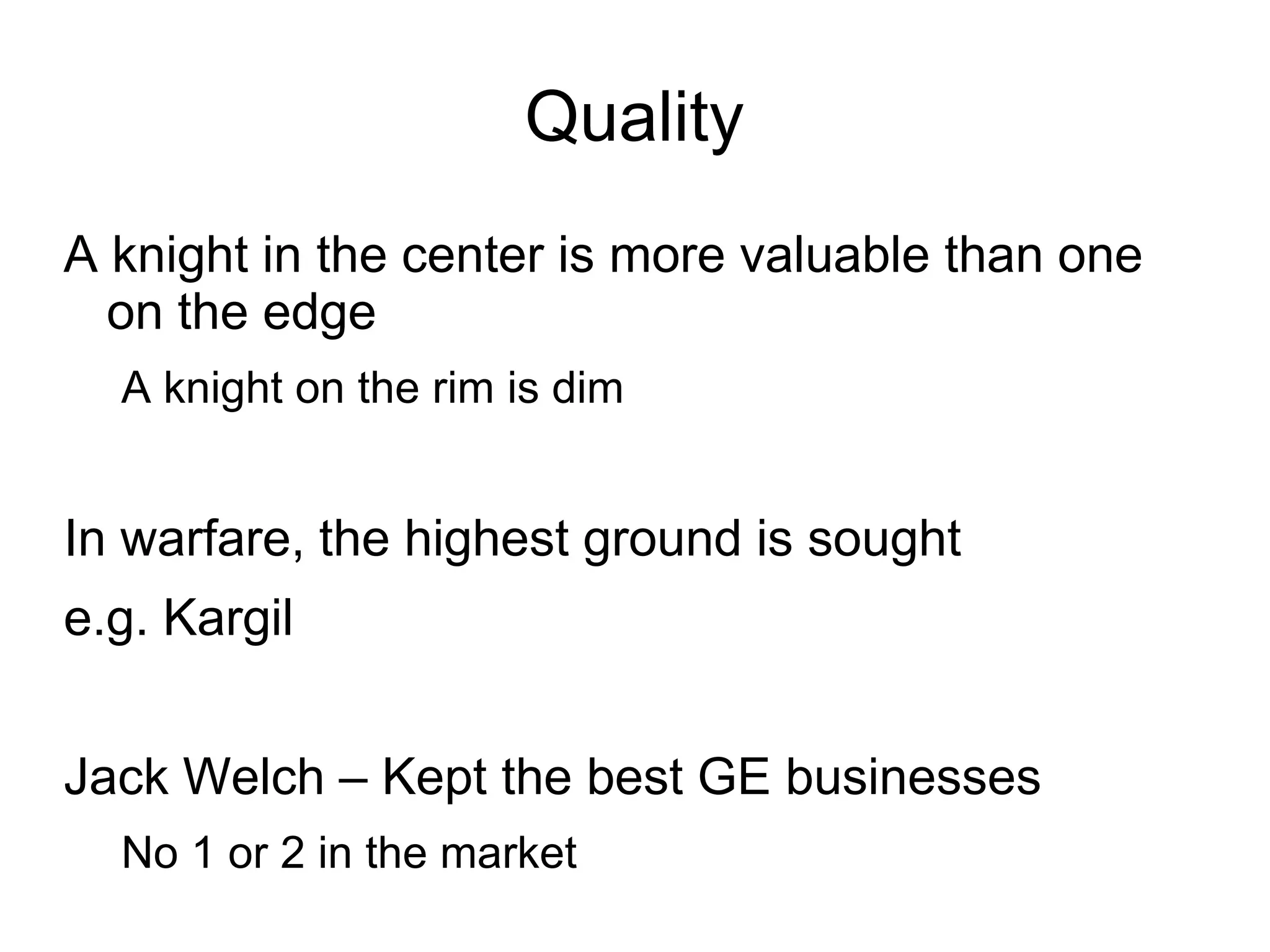 Quality
A knight in the center is more valuable than one
  on the edge
  A knight on the rim is dim


In warfare, the highest ground is sought
e.g. Kargil


Jack Welch – Kept the best GE businesses
  No 1 or 2 in the market
 