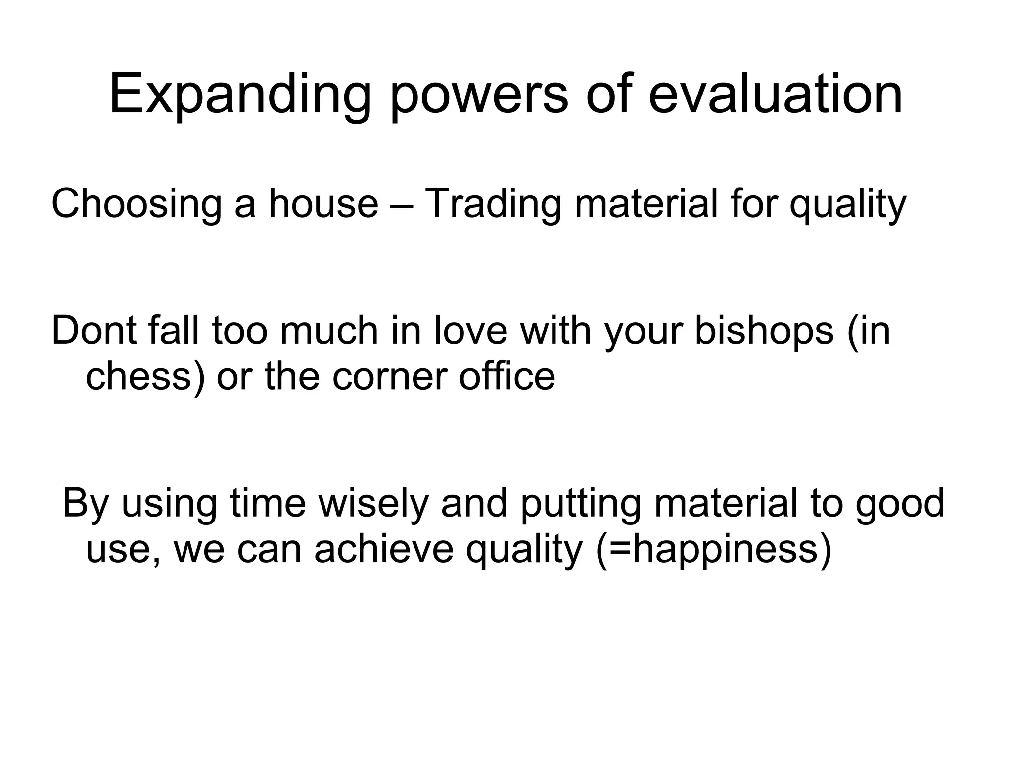 Expanding powers of evaluation
Choosing a house – Trading material for quality


Dont fall too much in love with your bishops (in
 chess) or the corner office


By using time wisely and putting material to good
 use, we can achieve quality (=happiness)
 