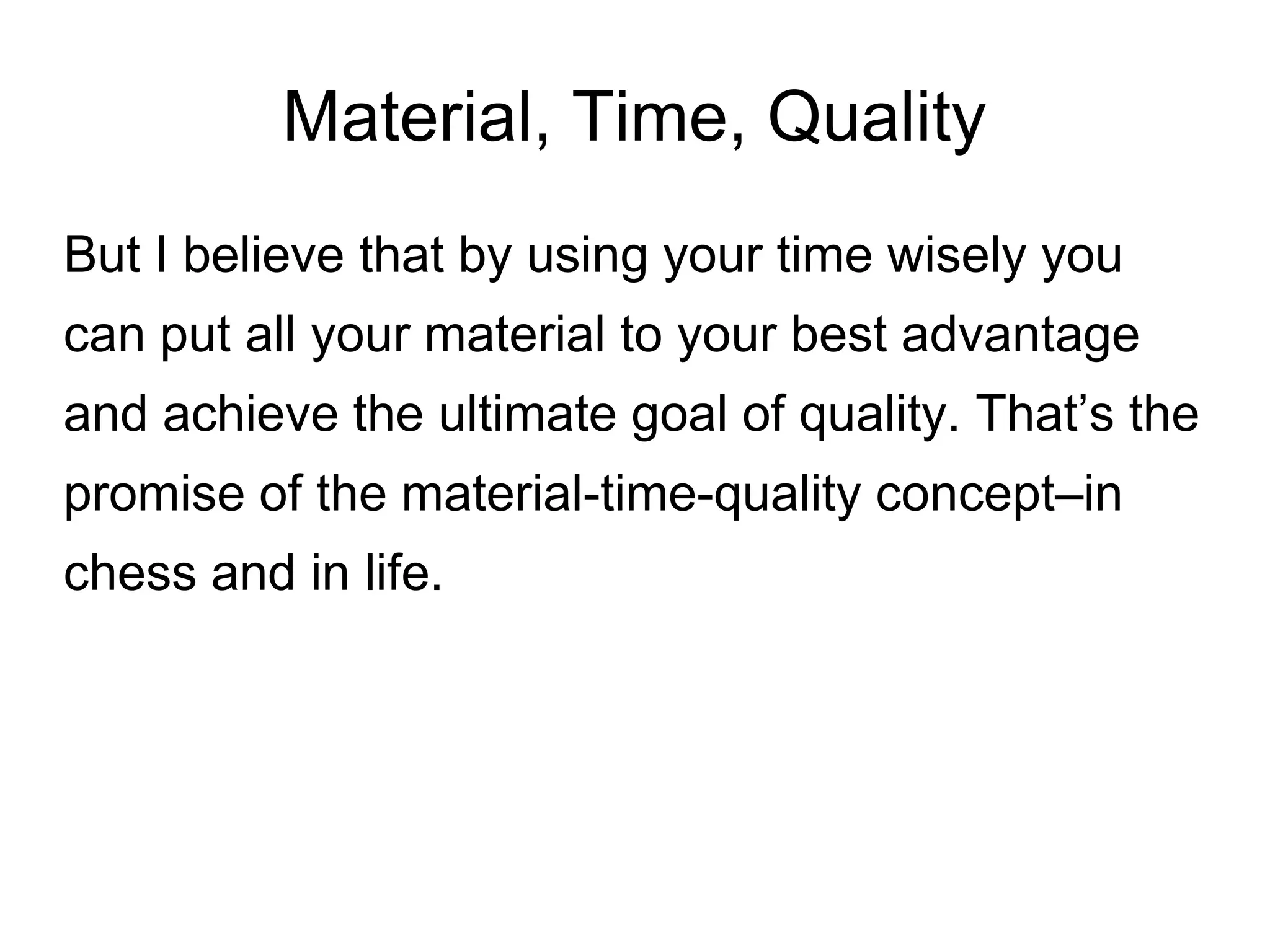 Material, Time, Quality
But I believe that by using your time wisely you
can put all your material to your best advantage
and achieve the ultimate goal of quality. That’s the
promise of the material-time-quality concept–in
chess and in life.
 