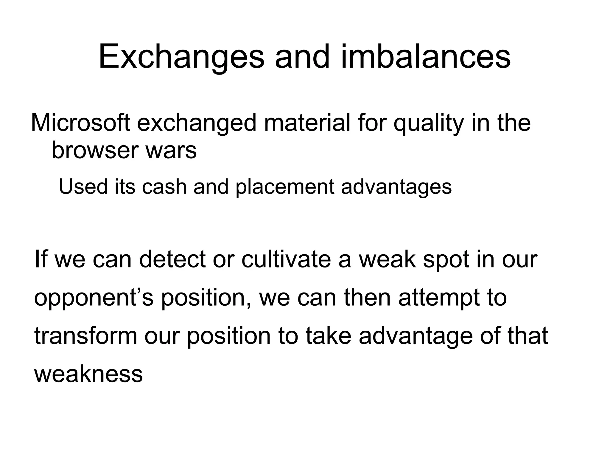 Exchanges and imbalances
Microsoft exchanged material for quality in the
 browser wars
  Used its cash and placement advantages


If we can detect or cultivate a weak spot in our
opponent’s position, we can then attempt to
transform our position to take advantage of that
weakness
 