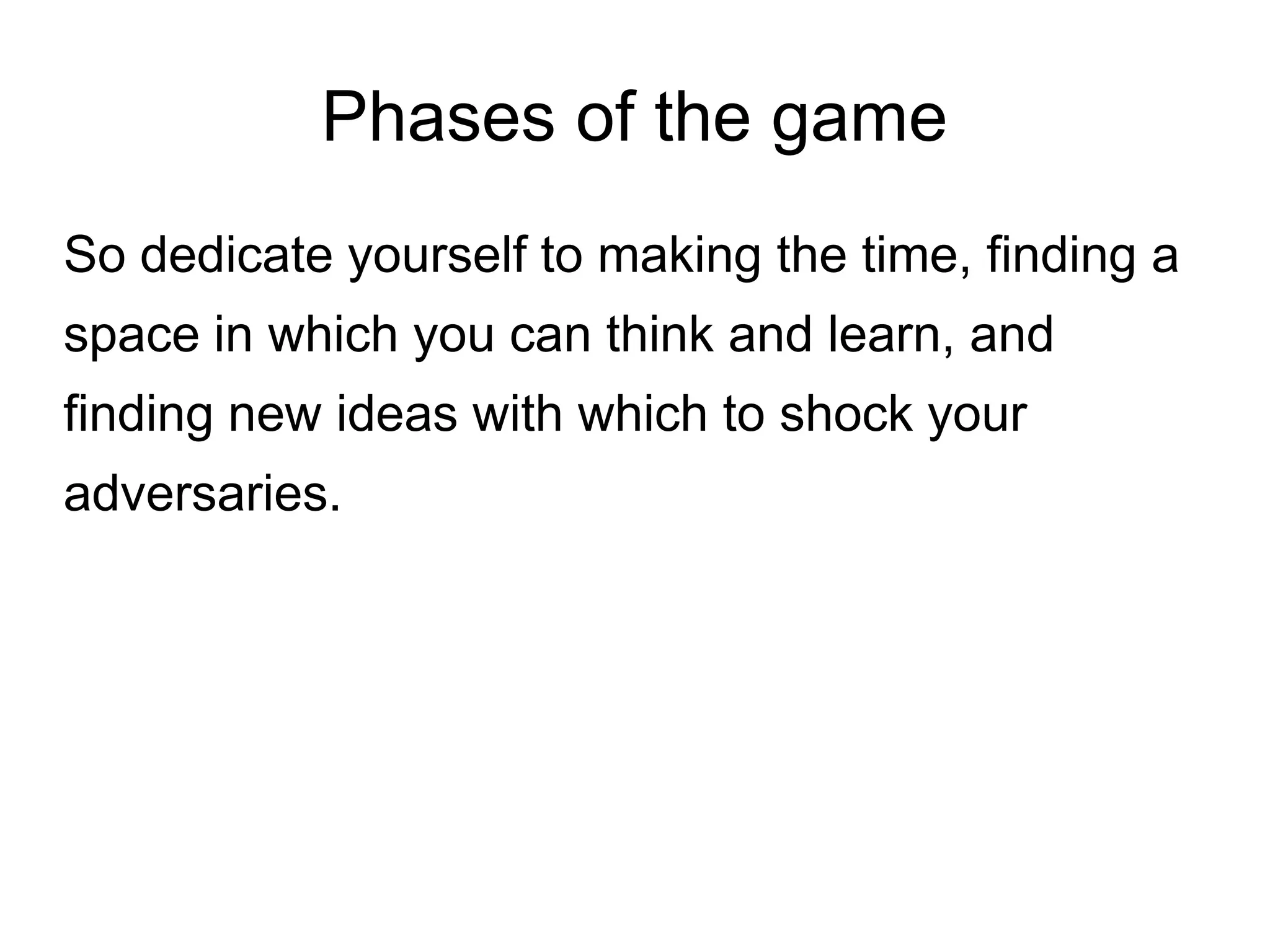 Phases of the game
So dedicate yourself to making the time, finding a
space in which you can think and learn, and
finding new ideas with which to shock your
adversaries.
 