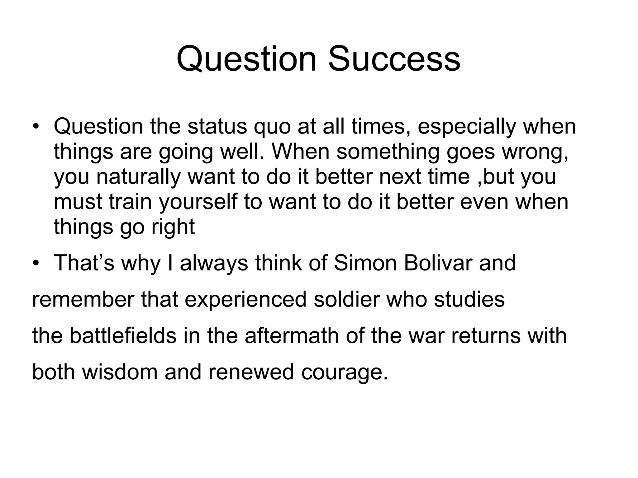 Question Success
• Question the status quo at all times, especially when
  things are going well. When something goes wrong,
  you naturally want to do it better next time ,but you
  must train yourself to want to do it better even when
  things go right
• That’s why I always think of Simon Bolivar and
remember that experienced soldier who studies
the battlefields in the aftermath of the war returns with
both wisdom and renewed courage.
 