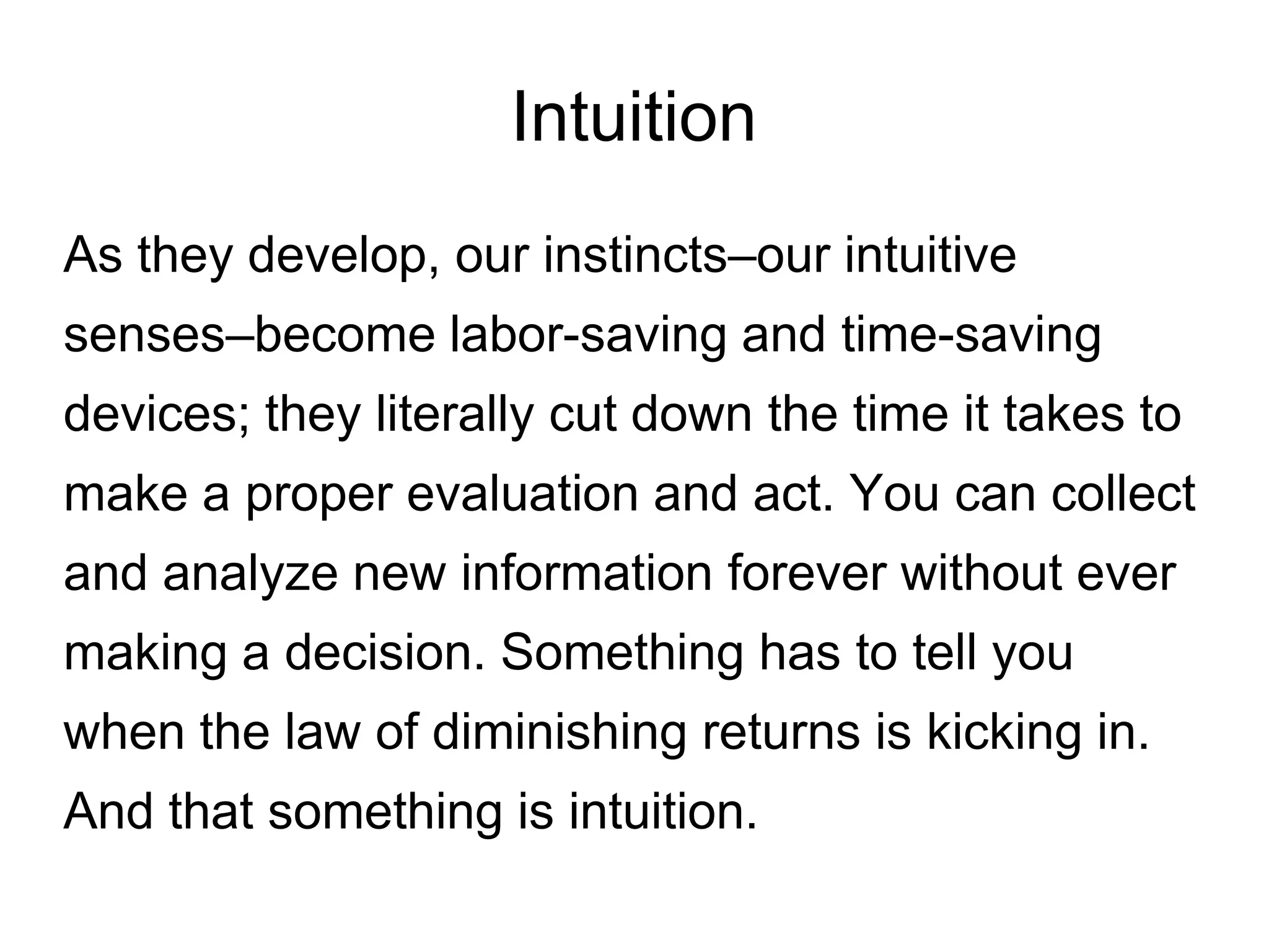 Intuition
As they develop, our instincts–our intuitive
senses–become labor-saving and time-saving
devices; they literally cut down the time it takes to
make a proper evaluation and act. You can collect
and analyze new information forever without ever
making a decision. Something has to tell you
when the law of diminishing returns is kicking in.
And that something is intuition.
 