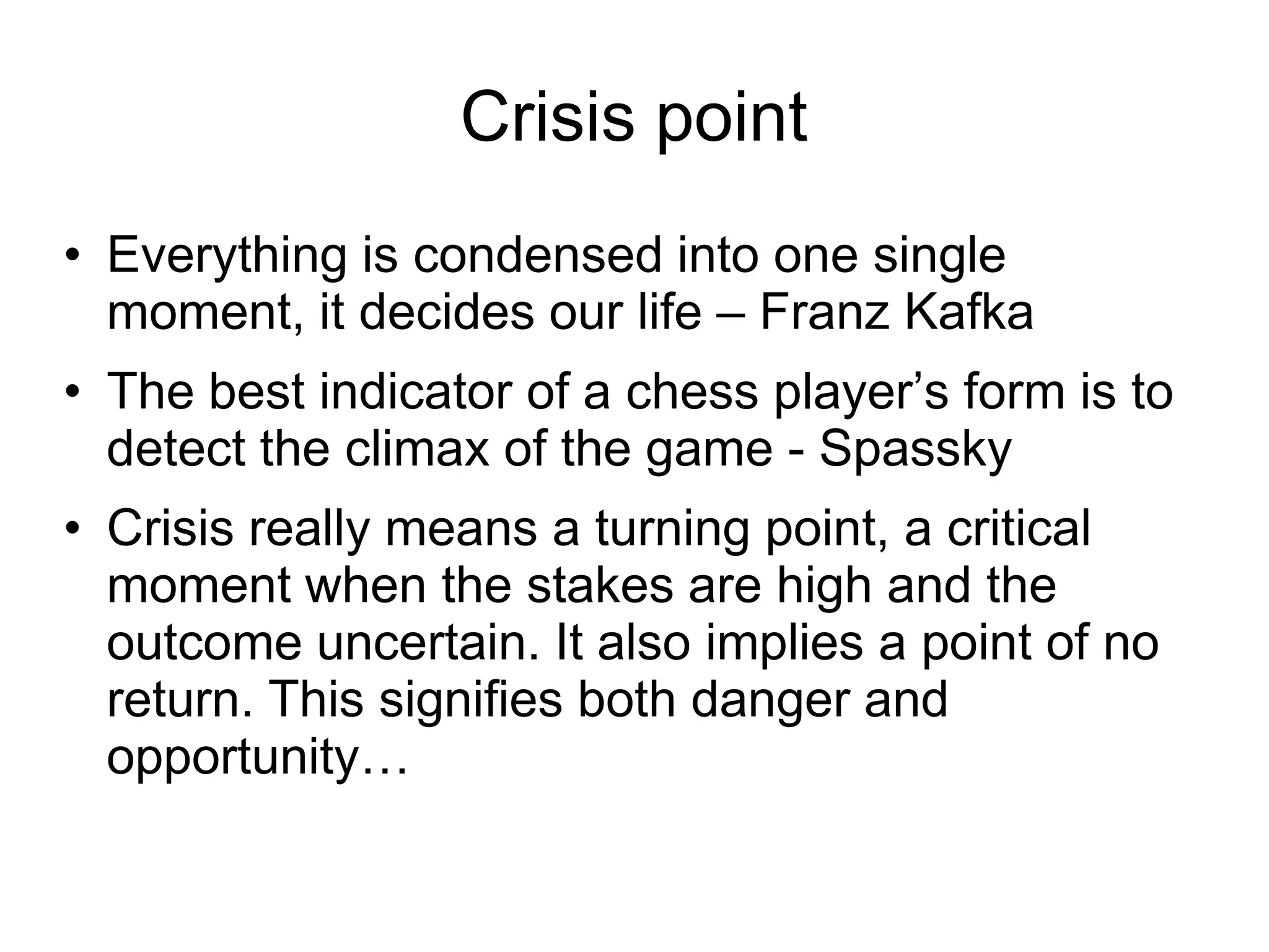 Crisis point
• Everything is condensed into one single
  moment, it decides our life – Franz Kafka
• The best indicator of a chess player’s form is to
  detect the climax of the game - Spassky
• Crisis really means a turning point, a critical
  moment when the stakes are high and the
  outcome uncertain. It also implies a point of no
  return. This signifies both danger and
  opportunity…
 