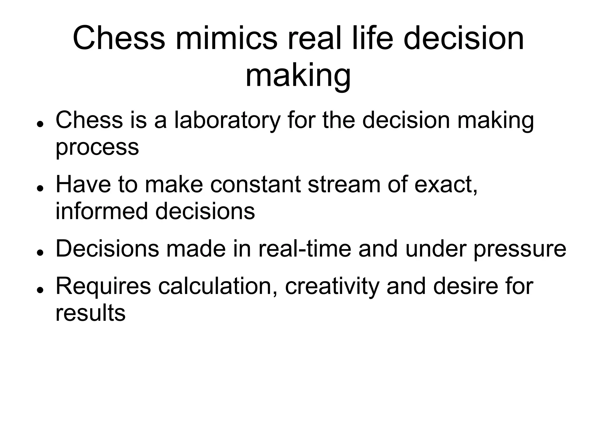 Chess mimics real life decision
               making
   Chess is a laboratory for the decision making
    process
   Have to make constant stream of exact,
    informed decisions
   Decisions made in real-time and under pressure
   Requires calculation, creativity and desire for
    results
 