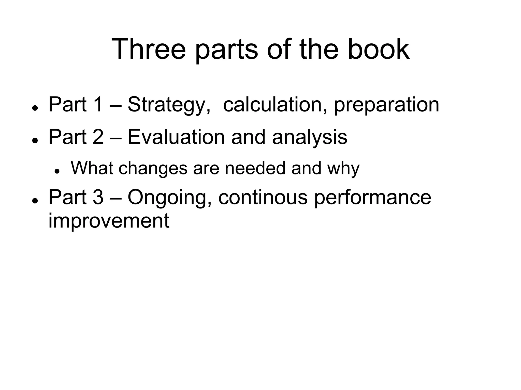 Three parts of the book
   Part 1 – Strategy, calculation, preparation
   Part 2 – Evaluation and analysis
       What changes are needed and why
   Part 3 – Ongoing, continous performance
    improvement
 