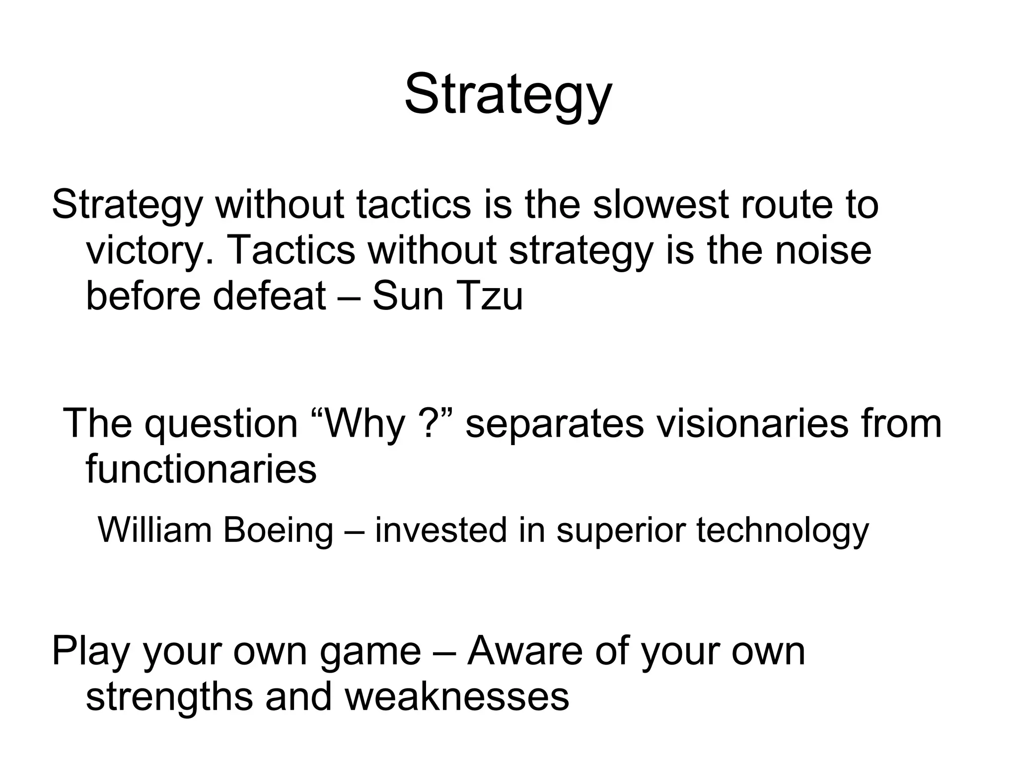 Strategy
Strategy without tactics is the slowest route to
  victory. Tactics without strategy is the noise
  before defeat – Sun Tzu


The question “Why ?” separates visionaries from
 functionaries
  William Boeing – invested in superior technology


Play your own game – Aware of your own
  strengths and weaknesses
 