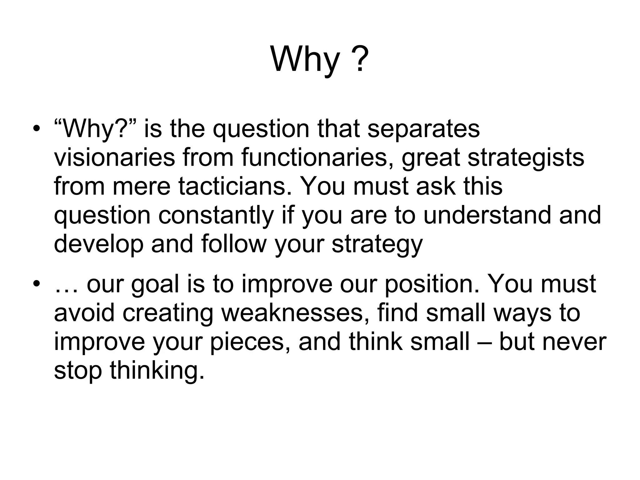 Why ?
• “Why?” is the question that separates
  visionaries from functionaries, great strategists
  from mere tacticians. You must ask this
  question constantly if you are to understand and
  develop and follow your strategy
• … our goal is to improve our position. You must
  avoid creating weaknesses, find small ways to
  improve your pieces, and think small – but never
  stop thinking.
 