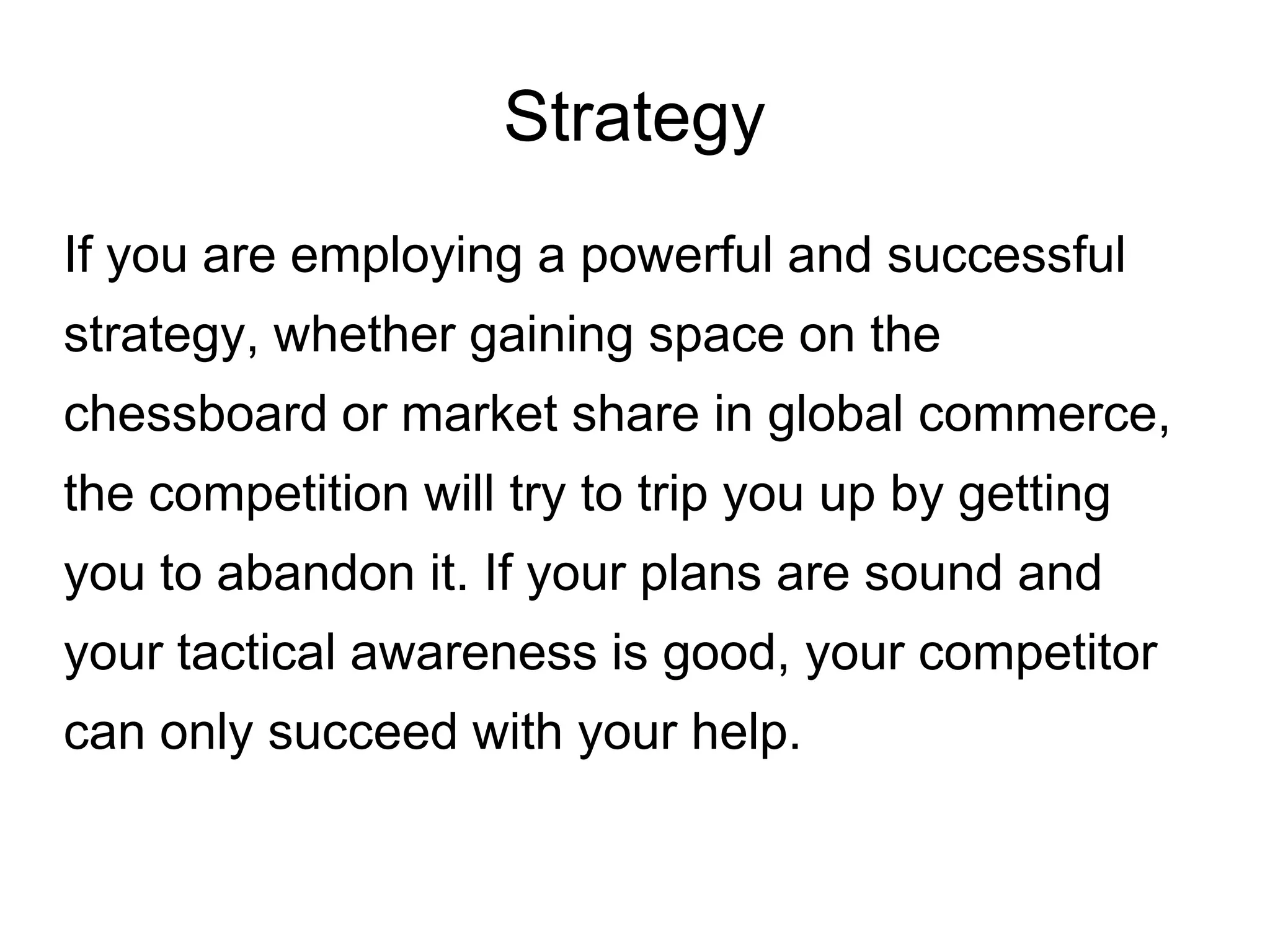 Strategy
If you are employing a powerful and successful
strategy, whether gaining space on the
chessboard or market share in global commerce,
the competition will try to trip you up by getting
you to abandon it. If your plans are sound and
your tactical awareness is good, your competitor
can only succeed with your help.
 