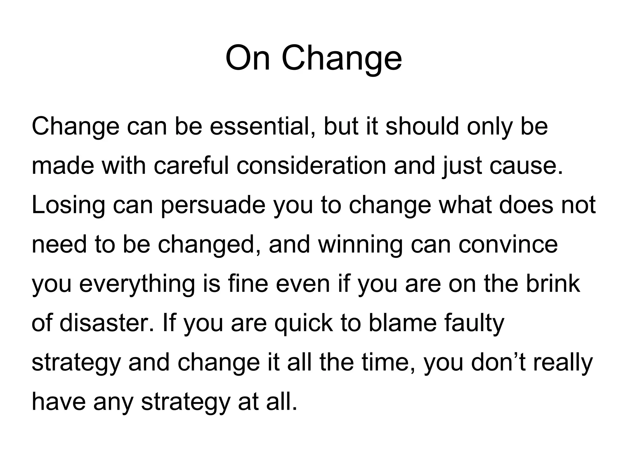 On Change
Change can be essential, but it should only be
made with careful consideration and just cause.
Losing can persuade you to change what does not
need to be changed, and winning can convince
you everything is fine even if you are on the brink
of disaster. If you are quick to blame faulty
strategy and change it all the time, you don’t really
have any strategy at all.
 