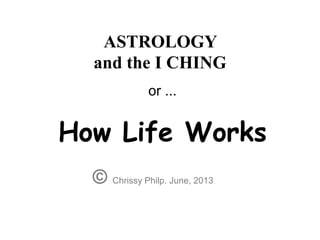 ASTROLOGY
and the I CHING
© Chrissy Philp. June, 2013
or ...
How Life Works
 