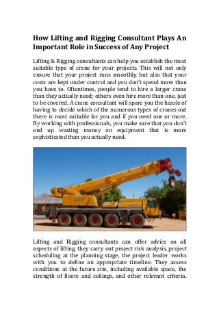 How Lifting and Rigging Consultant Plays An
Important Role in Success of Any Project
Lifting & Rigging consultants can help you establish the most
suitable type of crane for your projects. This will not only
ensure that your project runs smoothly, but also that your
costs are kept under control and you don’t spend more than
you have to. Oftentimes, people tend to hire a larger crane
than they actually need; others even hire more than one, just
to be covered. A crane consultant will spare you the hassle of
having to decide which of the numerous types of cranes out
there is most suitable for you and if you need one or more.
By working with professionals, you make sure that you don’t
end up wasting money on equipment that is more
sophisticated than you actually need.
Lifting and Rigging consultants can offer advice on all
aspects of lifting, they carry out project risk analysis, project
scheduling at the planning stage, the project leader works
with you to define an appropriate timeline. They assess
conditions at the future site, including available space, the
strength of floors and ceilings, and other relevant criteria.
 
