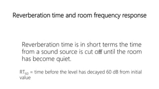 Reverberation time and room frequency response
Reverberation time is in short terms the time
from a sound source is cut oﬀ until the room
has become quiet.
RT60 = time before the level has decayed 60 dB from initial
value
 