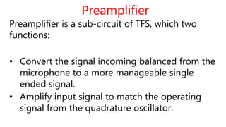 Preamplifier
Preamplifier is a sub-circuit of TFS, which two
functions:
• Convert the signal incoming balanced from the
microphone to a more manageable single
ended signal.
• Amplify input signal to match the operating
signal from the quadrature oscillator.
 