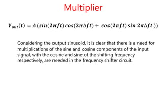 Multiplier
𝑽 𝒐𝒖𝒕 𝒕 = 𝑨 (𝒔𝒊𝒏(𝟐𝝅𝒇𝒕) 𝒄𝒐𝒔(𝟐𝝅∆𝒇𝒕) + 𝒄𝒐𝒔(𝟐𝝅𝒇𝒕) 𝒔𝒊𝒏 𝟐𝝅∆𝒇𝒕 ))
Considering the output sinusoid, it is clear that there is a need for
multiplications of the sine and cosine components of the input
signal, with the cosine and sine of the shifting frequency
respectively, are needed in the frequency shifter circuit.
 