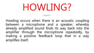 HOWLING?
Howling occurs when there is an acoustic coupling
between a microphone and a speaker, whereby
already amplified sound finds its way back into the
amplifier through the microphone repeatedly, by
making a positive feedback loop that in a way
ampliﬁes itself.
WHAT?
 