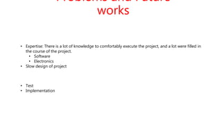 Problems and Future
works
• Expertise: There is a lot of knowledge to comfortably execute the project, and a lot were filled in
the course of the project.
• Software
• Electronics
• Slow design of project
• Test
• Implementation
 