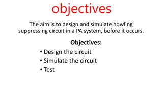 objectives
The aim is to design and simulate howling
suppressing circuit in a PA system, before it occurs.
Objectives:
• Design the circuit
• Simulate the circuit
• Test
 