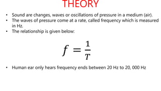 THEORY
𝑓 =
1
𝑇
• Sound are changes, waves or oscillations of pressure in a medium (air).
• The waves of pressure come at a rate, called frequency which is measured
in Hz.
• The relationship is given below:
• Human ear only hears frequency ends between 20 Hz to 20, 000 Hz
 