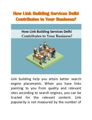 How Link Building Services Delhi
Contributes to Your Business?
Link building help you attain better search
engine placements. When you have links
pointing to you from quality and relevant
sites according to search engines, you can be
trusted for the relevant content. Link
popularity is not measured by the number of
 