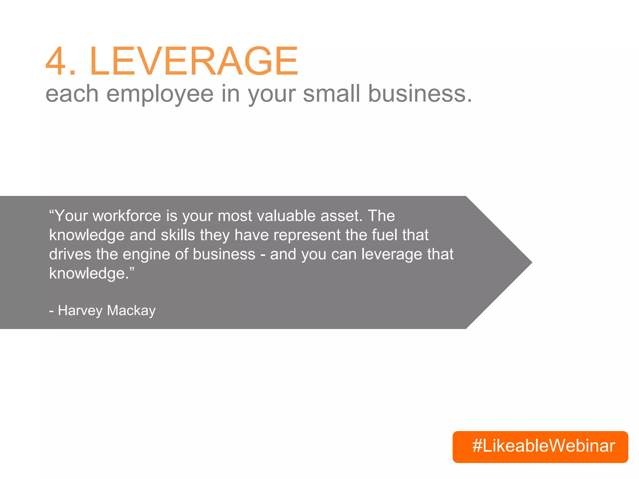 #LikeableWebinar
4. LEVERAGE
each employee in your small business.
“Your workforce is your most valuable asset. The
knowledge and skills they have represent the fuel that
drives the engine of business - and you can leverage that
knowledge.”
- Harvey Mackay
 