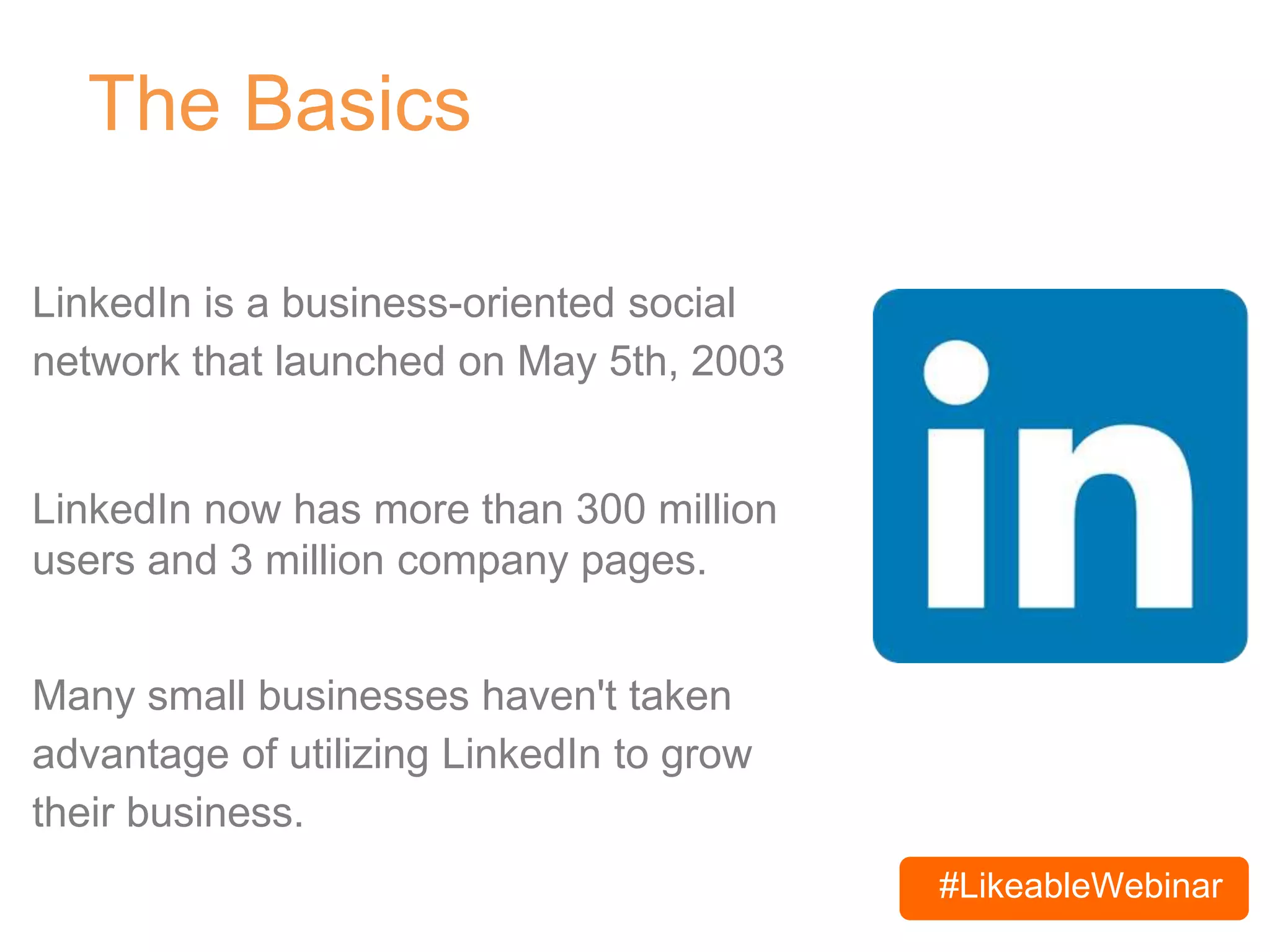 #LikeableWebinar
The Basics
LinkedIn is a business-oriented social
network that launched on May 5th, 2003
LinkedIn now has more than 300 million
users and 3 million company pages.
Many small businesses haven't taken
advantage of utilizing LinkedIn to grow
their business.
 