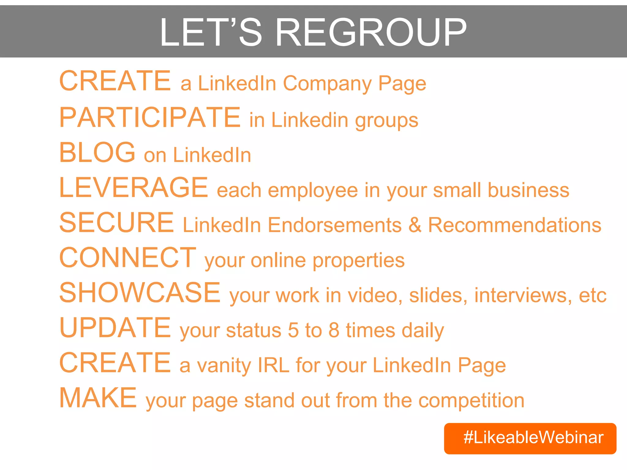 #LikeableWebinar
CREATE a LinkedIn Company Page
BLOG on LinkedIn
SECURE LinkedIn Endorsements & Recommendations
CONNECT your online properties
SHOWCASE your work in video, slides, interviews, etc
PARTICIPATE in Linkedin groups
LEVERAGE each employee in your small business
LET’S REGROUP
UPDATE your status 5 to 8 times daily
CREATE a vanity URL for your LinkedIn Page
MAKE your page stand out from the competition
 