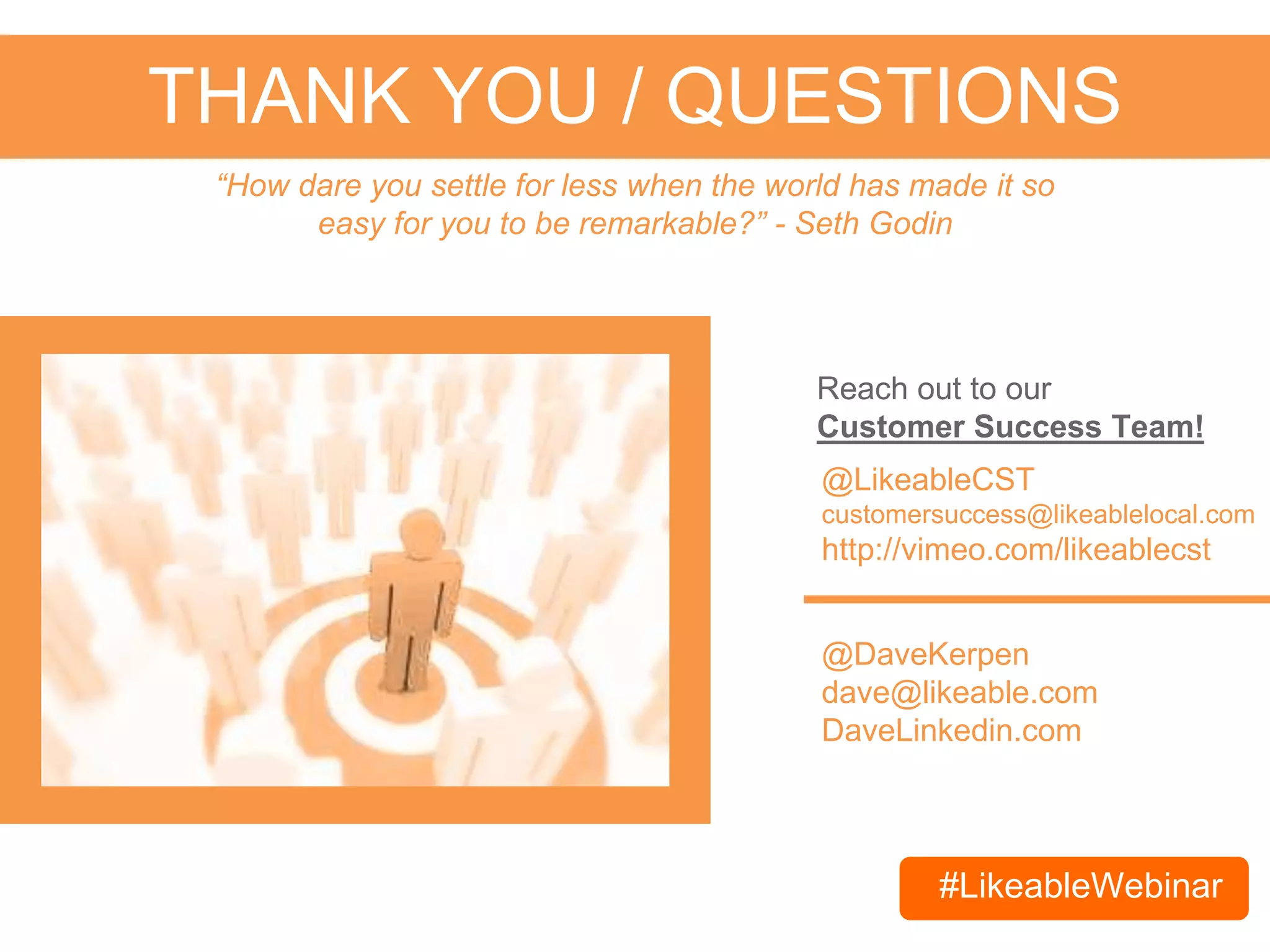 #LikeableWebinar
THANK YOU / QUESTIONS
@DaveKerpen
dave@likeable.com
DaveLinkedin.com
“How dare you settle for less when the world has made it so
easy for you to be remarkable?” - Seth Godin
@LikeableCST
customersuccess@likeablelocal.com
http://vimeo.com/likeablecst
For current customers, reach out to our
Customer Success Team!
Email contact@likeablelocal.com & use #LikeableWebinar to schedule
your FREE social media consultation today!
 