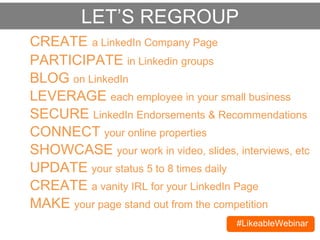 #LikeableWebinar
CREATE a LinkedIn Company Page
BLOG on LinkedIn
SECURE LinkedIn Endorsements & Recommendations
CONNECT your online properties
SHOWCASE your work in video, slides, interviews, etc
PARTICIPATE in Linkedin groups
LEVERAGE each employee in your small business
LET’S REGROUP
UPDATE your status 5 to 8 times daily
CREATE a vanity URL for your LinkedIn Page
MAKE your page stand out from the competition
 