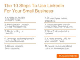 #LikeableWebinar
The 10 Steps To Use LinkedIn
For Your Small Business
1. Create a LinkedIn
Company Page.
3. Begin to blog on
LinkedIn.
6. Connect your online
properties.
7. Showcase your work in
video, slides, interviews, etc.
8. Send 5 - 8 daily status
updates.
2. Participate in LinkedIn
Groups with local ties.
4. Leverage each employee in
your small business.
5. Secure LinkedIn
Endorsements.
9. Create a vanity URL for
your LinkedIn Page.
10. Make your profile stand
out from the competition.
 