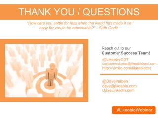 #LikeableWebinar
THANK YOU / QUESTIONS
@DaveKerpen
dave@likeable.com
DaveLinkedin.com
“How dare you settle for less when the world has made it so
easy for you to be remarkable?” - Seth Godin
@LikeableCST
customersuccess@likeablelocal.com
http://vimeo.com/likeablecst
For current customers, reach out to our
Customer Success Team!
Email contact@likeablelocal.com & use #LikeableWebinar to schedule
your FREE social media consultation today!
 