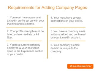 #LikeableWebinar
Requirements for Adding Company Pages
1. You must have a personal
LinkedIn profile set up with your
true first and last name.
2. Your profile strength must be
listed as Intermediate or All
Star.
4. You must have several
connections on your profile.
3. You’re a current company
employee & your position is
listed in the Experience section
of your profile.
5. You have a company email
address added and confirmed
on your LinkedIn account.
6. Your company’s email
domain is unique to the
company.
 