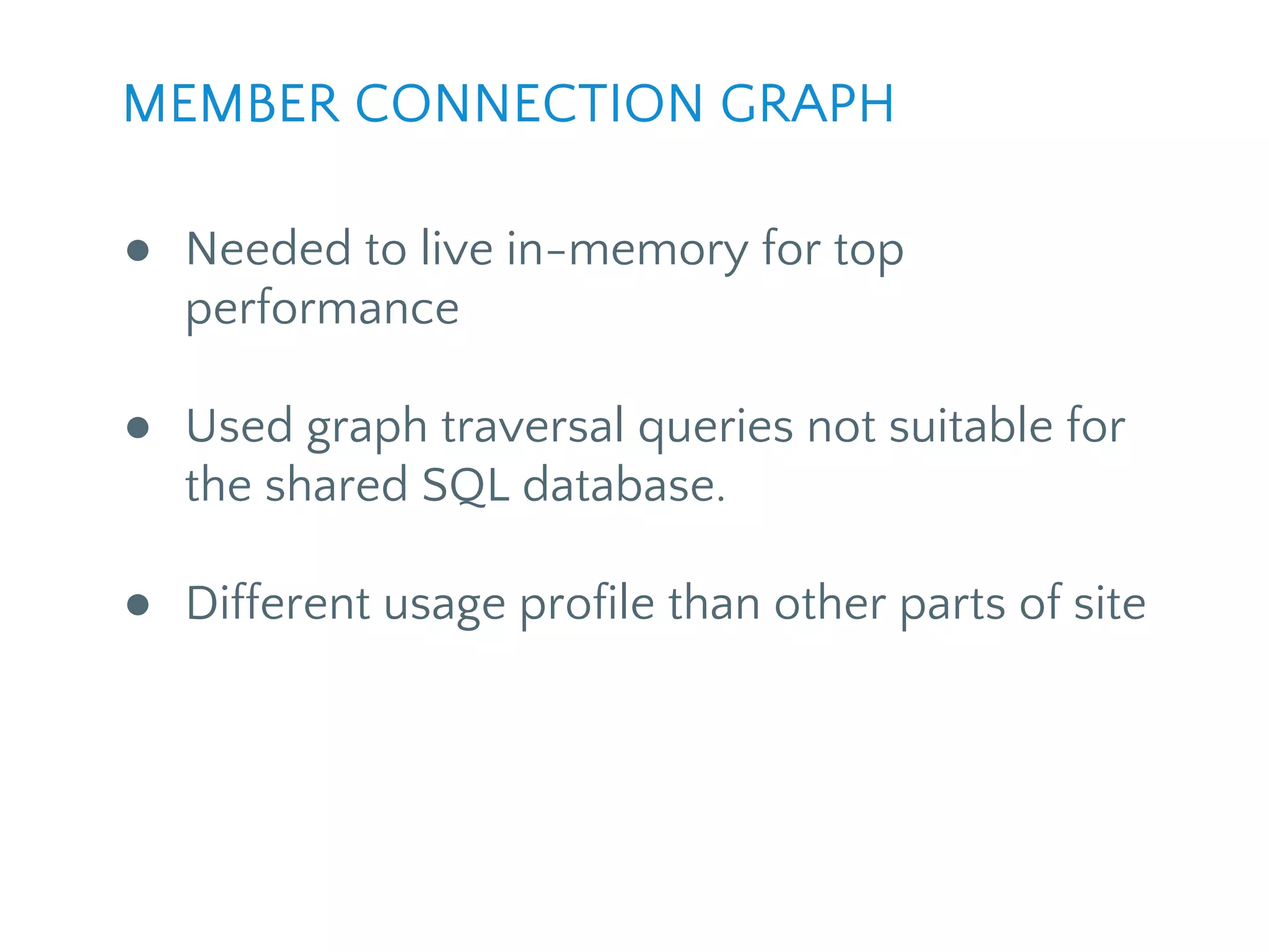 ● Needed to live in-memory for top
performance
● Used graph traversal queries not suitable for
the shared SQL database.
● Different usage profile than other parts of site
MEMBER CONNECTION GRAPH
 