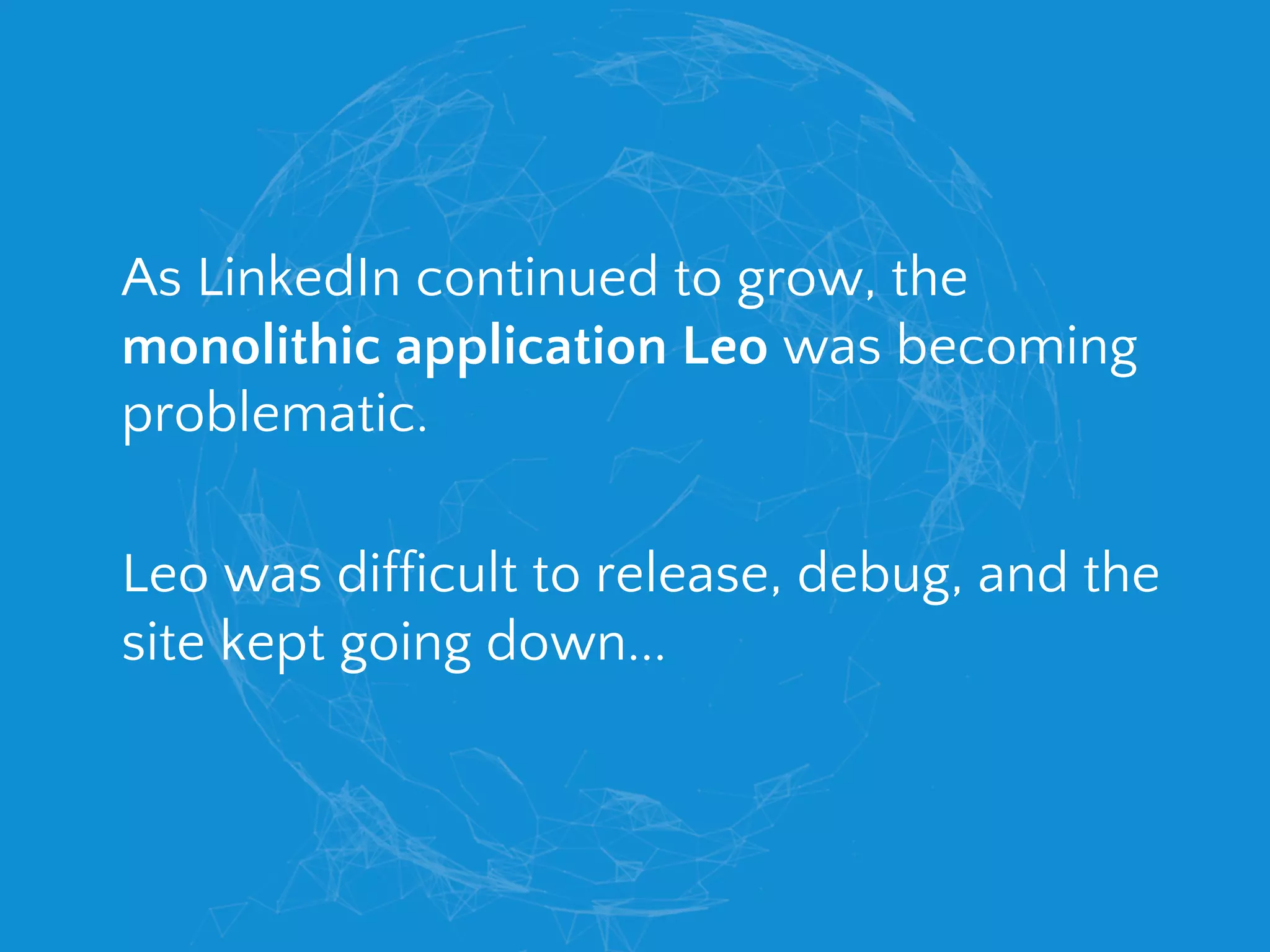 As LinkedIn continued to grow, the
monolithic application Leo was becoming
problematic.
Leo was difficult to release, debug, and the
site kept going down...
 