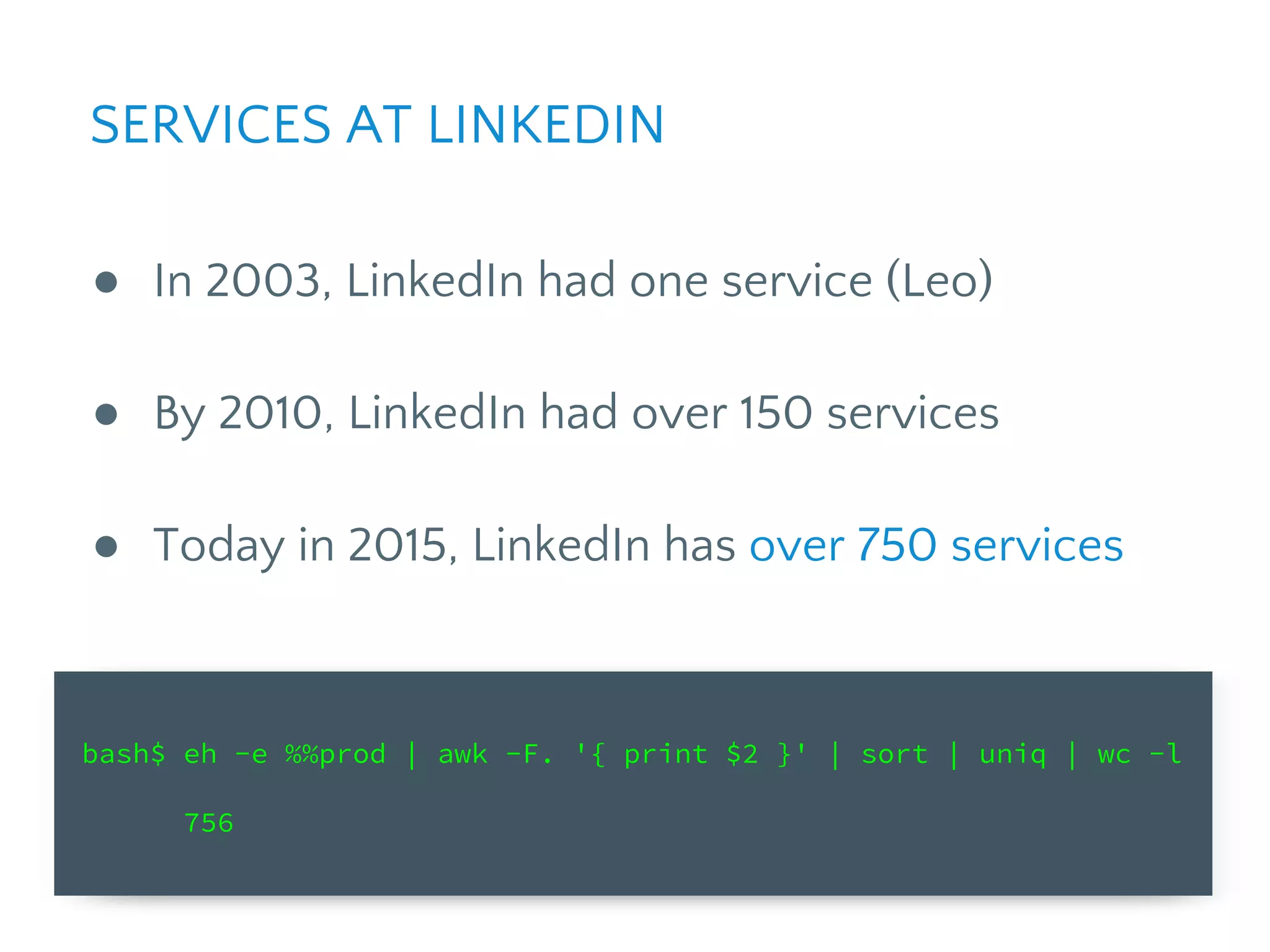 bash$ eh -e %%prod | awk -F. '{ print $2 }' | sort | uniq | wc -l
756
● In 2003, LinkedIn had one service (Leo)
● By 2010, LinkedIn had over 150 services
● Today in 2015, LinkedIn has over 750 services
SERVICES AT LINKEDIN
 