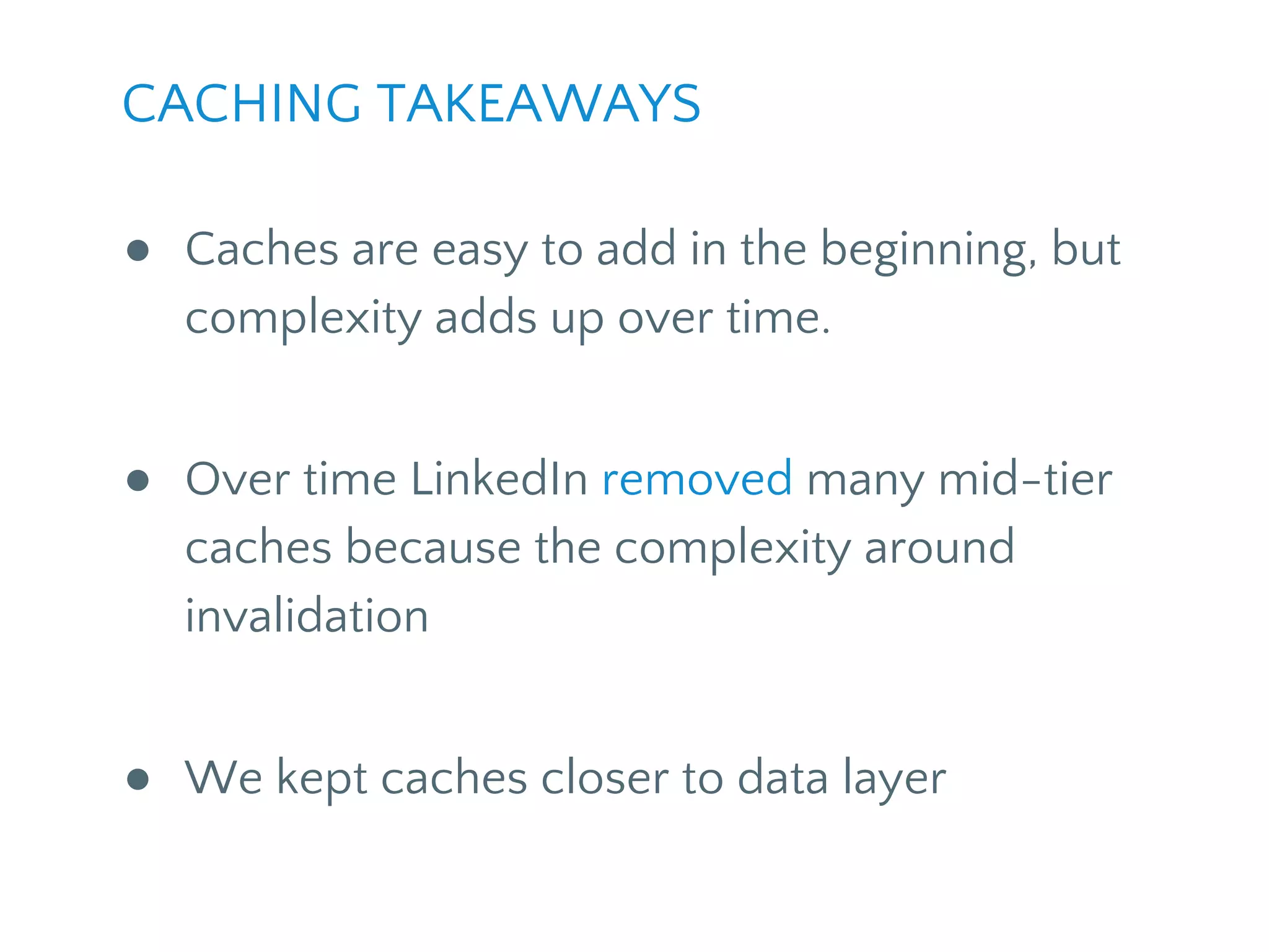 CACHING TAKEAWAYS
● Caches are easy to add in the beginning, but
complexity adds up over time.
● Over time LinkedIn removed many mid-tier
caches because of the complexity around
invalidation
● We kept caches closer to data layer
 
