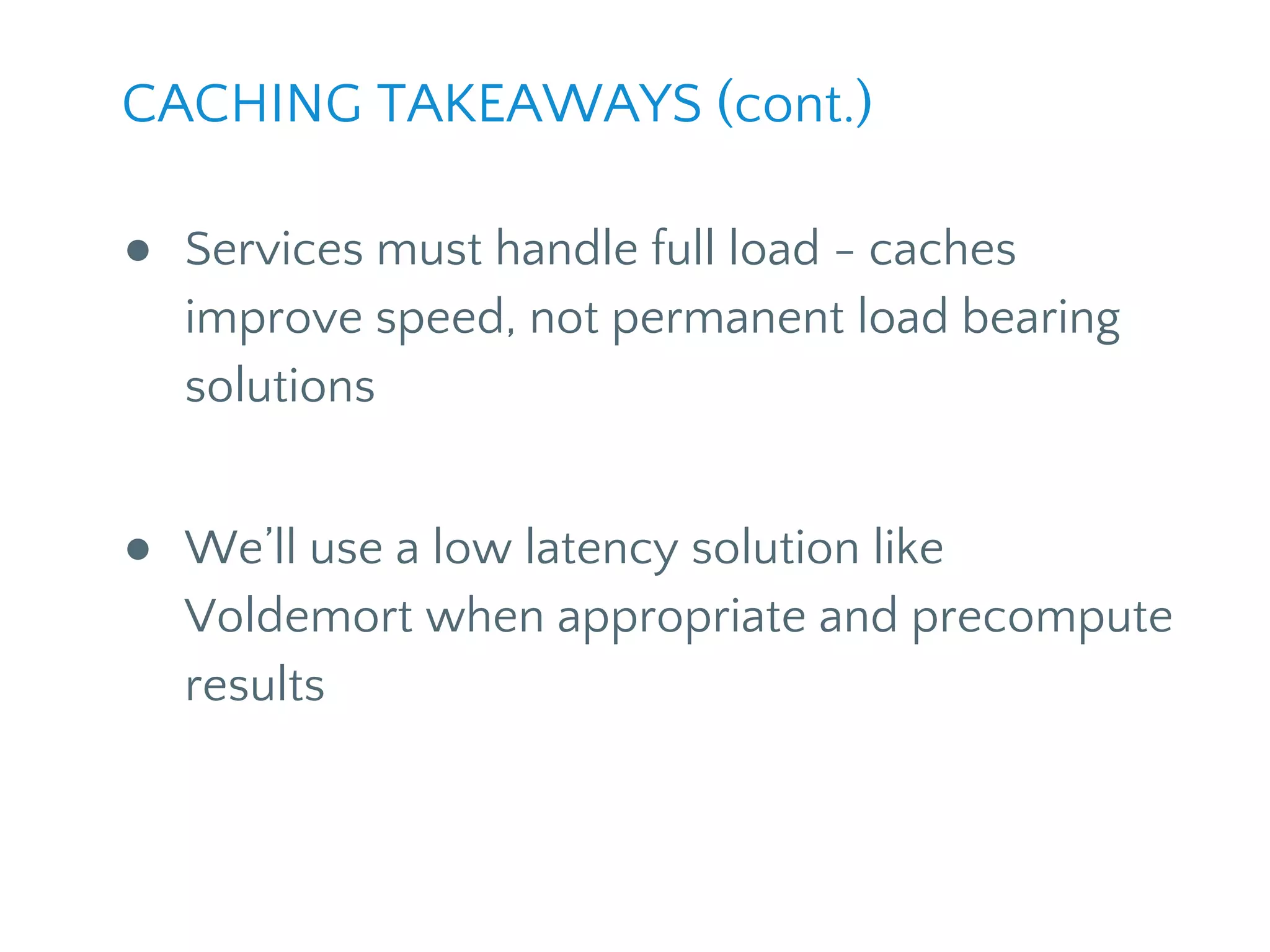 CACHING TAKEAWAYS (cont.)
● Services must handle full load - caches
improve speed, not permanent load bearing
solutions
● We’ll use a low latency solution like
Voldemort when appropriate and precompute
results
 