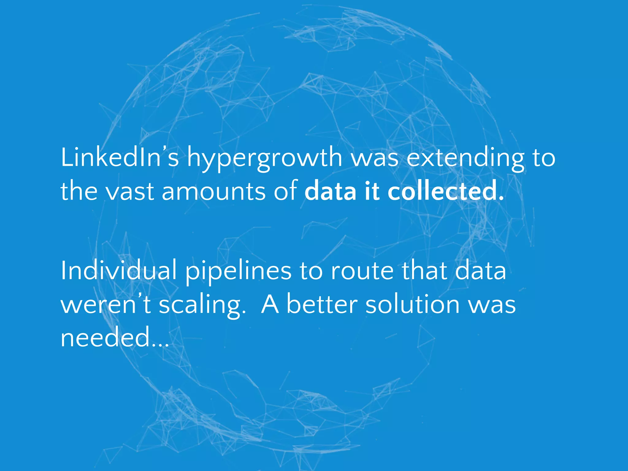 LinkedIn’s hypergrowth was extending to
the vast amounts of data it collected.
Individual pipelines to route that data
weren’t scaling. A better solution was
needed...
 