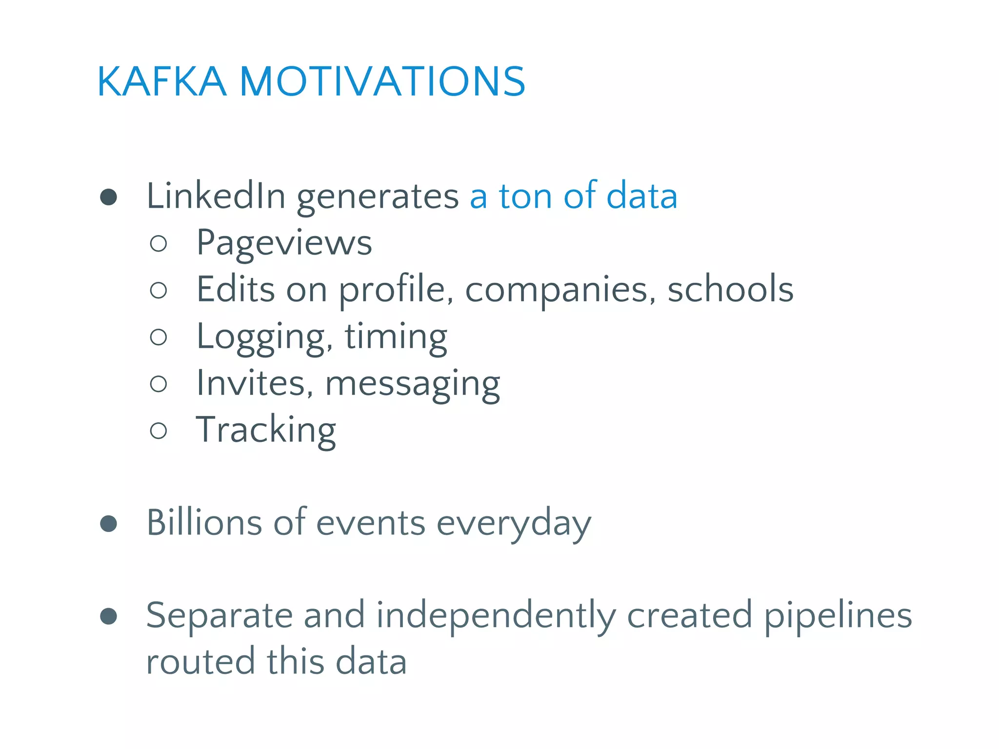 KAFKA MOTIVATIONS
● LinkedIn generates a ton of data
○ Pageviews
○ Edits on profile, companies, schools
○ Logging, timing
○ Invites, messaging
○ Tracking
● Billions of events everyday
● Separate and independently created pipelines
routed this data
 
