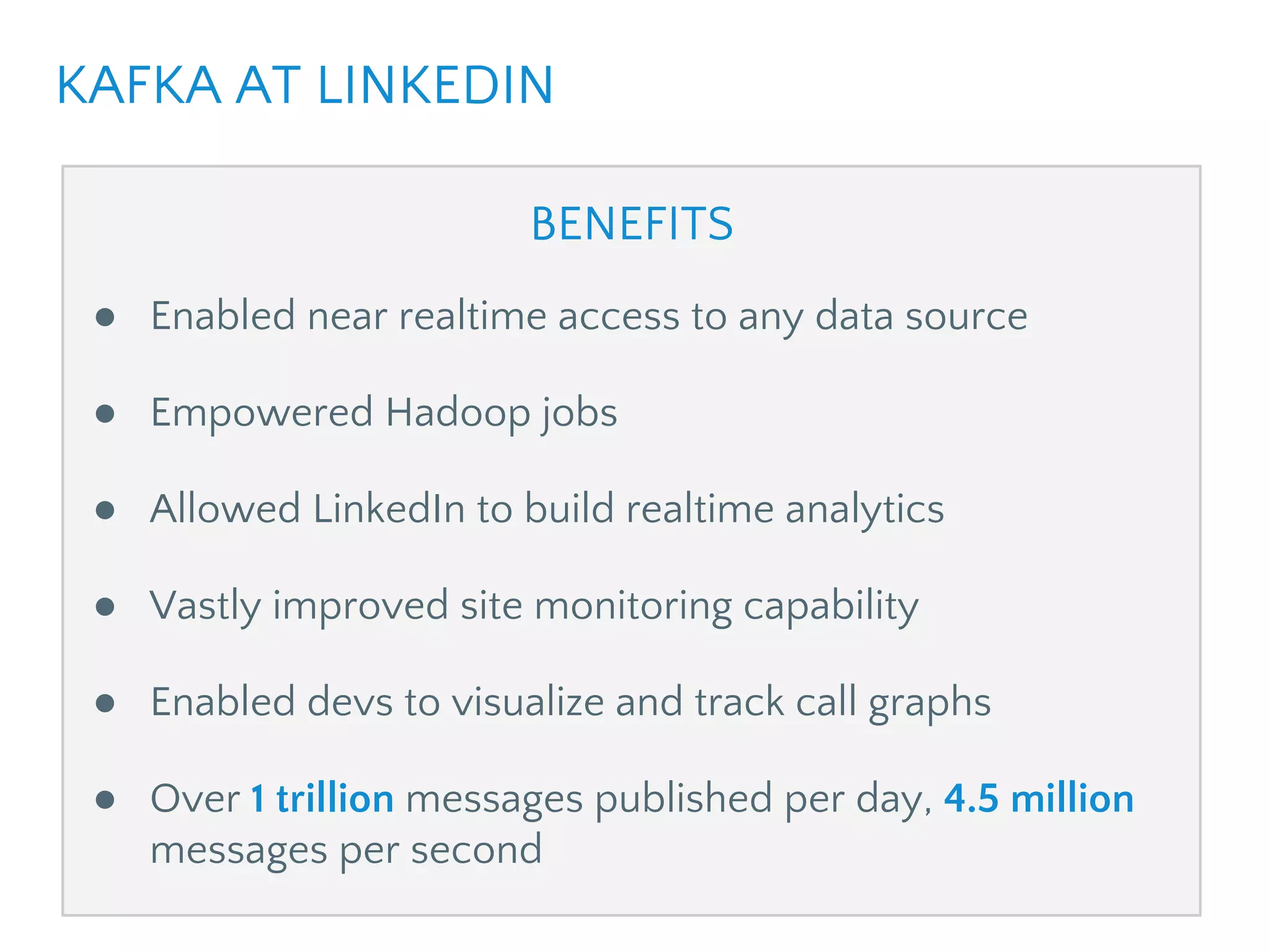 BENEFITS
● Enabled near realtime access to any data source
● Empowered Hadoop jobs
● Allowed LinkedIn to build realtime analytics
● Vastly improved site monitoring capability
● Enabled devs to visualize and track call graphs
● Over 1 trillion messages published per day, 10 million
messages per second
KAFKA AT LINKEDIN
 