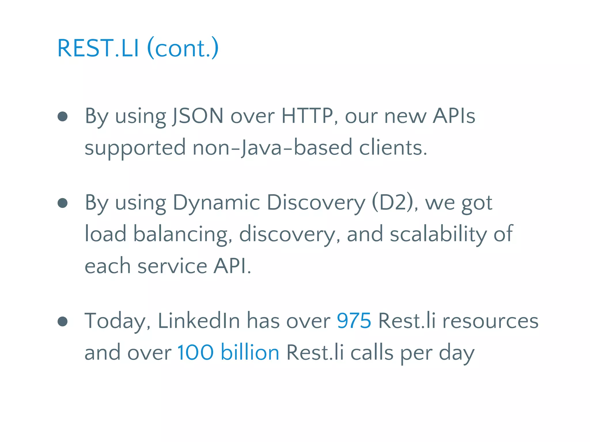 ● By using JSON over HTTP, our new APIs
supported non-Java-based clients.
● By using Dynamic Discovery (D2), we got
load balancing, discovery, and scalability of
each service API.
● Today, LinkedIn has 1130+ Rest.li resources
and over 100 billion Rest.li calls per day
REST.LI (cont.)
 
