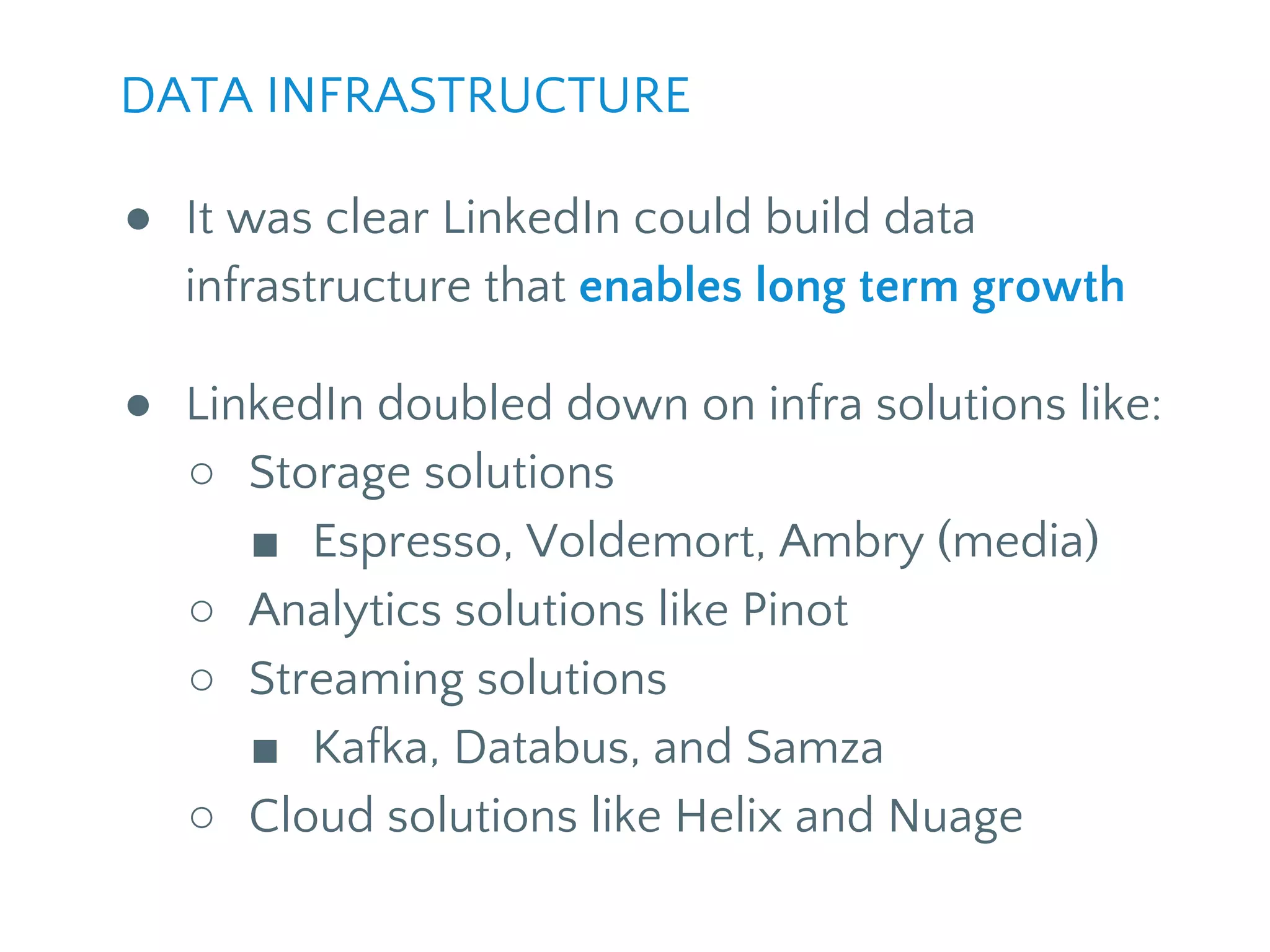 ● It was clear LinkedIn could build data
infrastructure that enables long term growth
● LinkedIn doubled down on infra solutions like:
○ Storage solutions
■ Espresso, Voldemort, Ambry (media)
○ Analytics solutions like Pinot
○ Streaming solutions
■ Kafka, Databus, and Samza
○ Cloud solutions like Helix and Nuage
DATA INFRASTRUCTURE
 