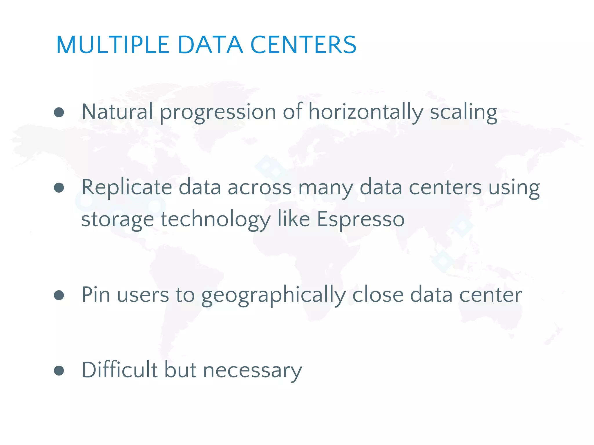 ● Natural progression of horizontally scaling
● Replicate data across many data centers using
storage technology like Espresso
● Pin users to geographically close data center
● Difficult but necessary
MULTIPLE DATA CENTERS
 