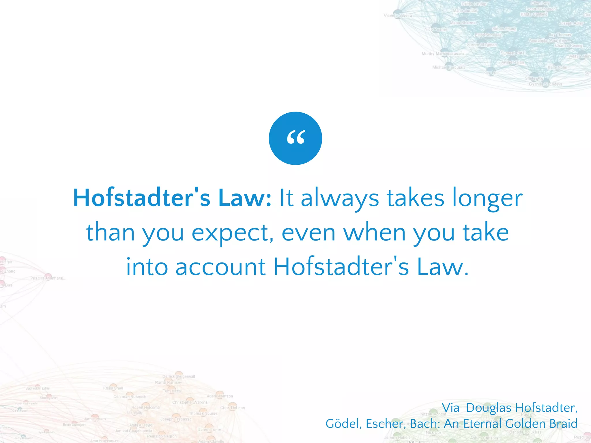Hofstadter's Law: It always takes longer
than you expect, even when you take
into account Hofstadter's Law.
“
Via  Douglas Hofstadter,
Gödel, Escher, Bach: An Eternal Golden Braid
 