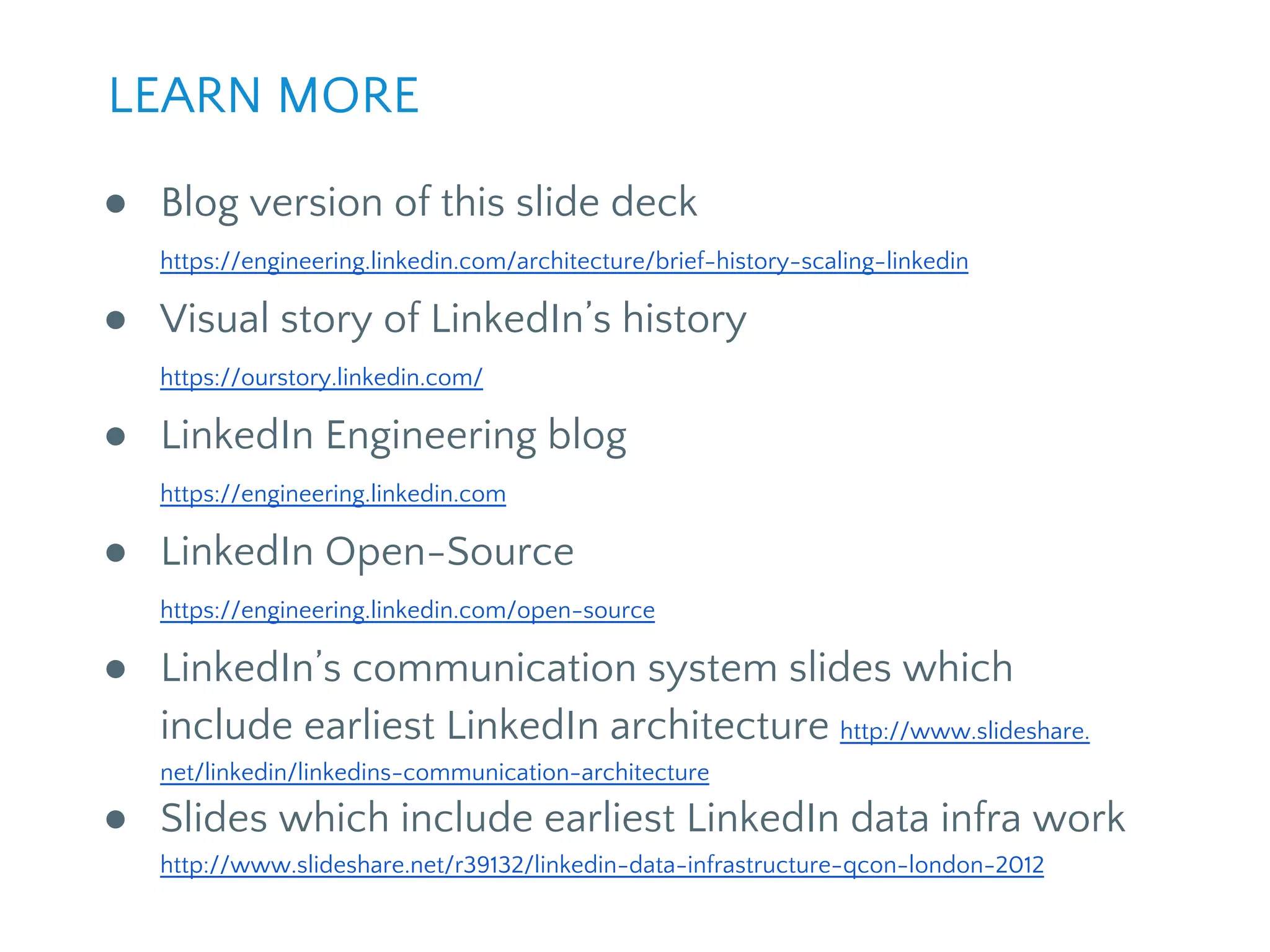 ● Blog version of this slide deck
https://engineering.linkedin.com/architecture/brief-history-scaling-linkedin
● Visual story of LinkedIn’s history
https://ourstory.linkedin.com/
● LinkedIn Engineering blog
https://engineering.linkedin.com
● LinkedIn Open-Source
https://engineering.linkedin.com/open-source
● LinkedIn’s communication system slides which
include earliest LinkedIn architecture http://www.slideshare.
net/linkedin/linkedins-communication-architecture
● Slides which include earliest LinkedIn data infra work
http://www.slideshare.net/r39132/linkedin-data-infrastructure-qcon-london-2012
LEARN MORE
 